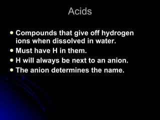 Acids Compounds that give off hydrogen ions when dissolved in water. Must have H in them. H will always be next to an anion. The anion determines the name. 