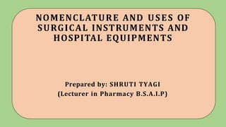 NOMENCLATURE AND USES OF
SURGICAL INSTRUMENTS AND
HOSPITAL EQUIPMENTS
Prepared by: SHRUTI TYAGI
(Lecturer in Pharmacy B.S.A.I.P)
 