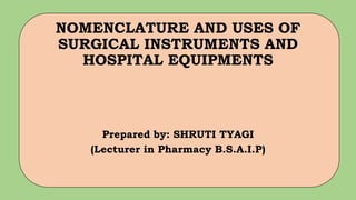 NOMENCLATURE AND USES OF
SURGICAL INSTRUMENTS AND
HOSPITAL EQUIPMENTS
Prepared by: SHRUTI TYAGI
(Lecturer in Pharmacy B.S.A.I.P)
 