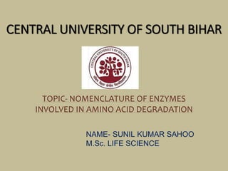 CENTRAL UNIVERSITY OF SOUTH BIHAR
TOPIC- NOMENCLATURE OF ENZYMES
INVOLVED IN AMINO ACID DEGRADATION
NAME- SUNIL KUMAR SAHOO
M.Sc. LIFE SCIENCE
 