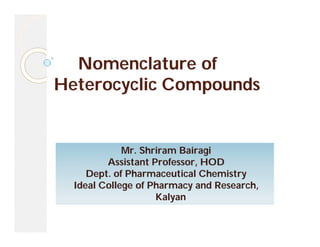 Nomenclature of
Heterocyclic Compounds
Mr. Shriram Bairagi
Assistant Professor, HOD
Dept. of Pharmaceutical Chemistry
Ideal College of Pharmacy and Research,
Kalyan
 
