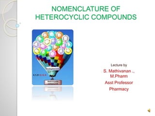 NOMENCLATURE OF
HETEROCYCLIC COMPOUNDS
Lecture by
S. Mathivanan .,
M.Pharm
Asst Professor
Pharmacy
 