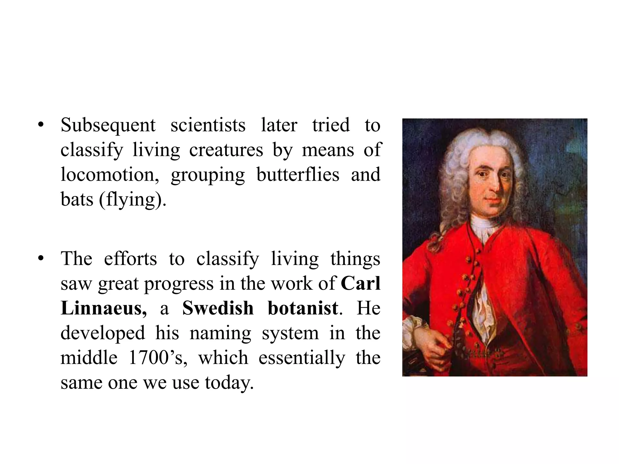 • Subsequent scientists later tried to
classify living creatures by means of
locomotion, grouping butterflies and
bats (flying).
• The efforts to classify living things
saw great progress in the work of Carl
Linnaeus, a Swedish botanist. He
developed his naming system in the
middle 1700’s, which essentially the
same one we use today.
 