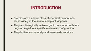 INTRODUCTION
■ Steroids are a unique class of chemical compounds
found widely in the animal and plant kingdom.
■ They are biologically active organic compound with four
rings arranged in a specific molecular configuration.
■ They both occur naturally and man-made versions.
 
