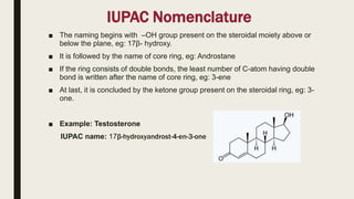 IUPAC Nomenclature
■ The naming begins with –OH group present on the steroidal moiety above or
below the plane, eg: 17β- hydroxy.
■ It is followed by the name of core ring, eg: Androstane
■ If the ring consists of double bonds, the least number of C-atom having double
bond is written after the name of core ring, eg: 3-ene
■ At last, it is concluded by the ketone group present on the steroidal ring, eg: 3-
one.
■ Example: Testosterone
IUPAC name: 17β-hydroxyandrost-4-en-3-one
 