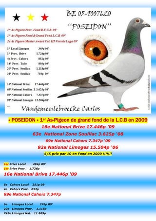 « POSEIDON » 1er As-Pigeon de grand fond de la L.C.B en 2009 
16e National Brive 17.446p ’09 
63e National Zone Souillac 3.625p ‘08 
69e National Cahors 7.347p ‘09 
92e National Limoges 15.504p ‘06 5/5 prix par 10 en Fond en 2009 !!!!!!! 
1er Brive Local 494p 09' 1er Brive Prov. 1.726p 
16e National Brive 17.446p ‘09 
5e Cahors Local 251p 09' 
4e Cahors Prov. 852p 
69e National Cahors 7.347p 
6e Limoges Local 276p 09' 
20e Limoges Prov. 1.118p 
745e Limoges Nat. 11.869p  