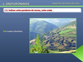 1. OROTOPÓNIMOS

Toponimia de Xinzo de Limia

1.3. Indican unha pendente do terreo, unha creba
1.3. Indican unha pendente do terreo, unha creba

A Ladeira (Sandiás)

 
