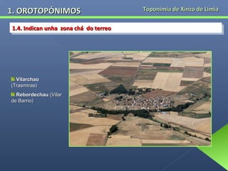 1. OROTOPÓNIMOS
1.4. Indican unha zona chá do terreo
1.4. Indican unha zona chá do terreo

Vilarchao
(Trasmiras)
Rebordechau (Vilar
de Barrio)

Toponimia de Xinzo de Limia

 