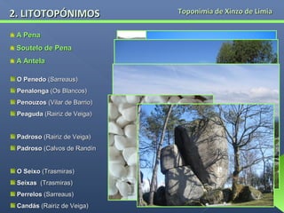 2. LITOTOPÓNIMOS
A Pena
Soutelo de Pena
A Antela
O Penedo (Sarreaus)
Penalonga (Os Blancos)
Penouzos (Vilar de Barrio)
Peaguda (Rairiz de Veiga)
Padroso (Rairiz de Veiga)
Padroso (Calvos de Randín
O Seixo (Trasmiras)
Seixas (Trasmiras)
Perrelos (Sarreaus)
Candás (Rairiz de Veiga)

Toponimia de Xinzo de Limia

 
