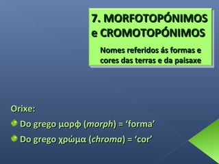 7. MORFOTOPÓNIMOS
e CROMOTOPÓNIMOS
Nomes referidos ás formas e
cores das terras e da paisaxe

Orixe:
Do grego μορφ (morph) = ‘forma’
Do grego χρώμα (chroma) = ‘cor’

 