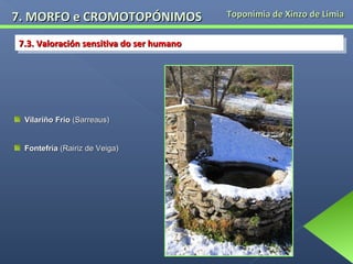 7. MORFO e CROMOTOPÓNIMOS
7.3. Valoración sensitiva do ser humano
7.3. Valoración sensitiva do ser humano

Vilariño Frío (Sarreaus)
Fontefría (Rairiz de Veiga)

Toponimia de Xinzo de Limia

 