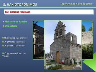 8. HAXIOTOPÓNIMOS
8.2. Edificios relixiosos
8.2. Edificios relixiosos
Mosteiro de Ribeira
O Mosteiro

O Mosteiro (Os Blancos)
A Ermida (Trasmiras)
A Eirexa (Trasmiras)
O Igrexario (Rairiz de
Veiga)

Toponimia de Xinzo de Limia

 