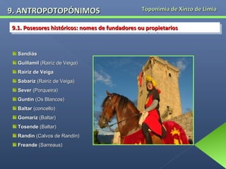 9. ANTROPOTOPÓNIMOS

Toponimia de Xinzo de Limia

9.1. Posesores históricos: nomes de fundadores ou propietarios
9.1. Posesores históricos: nomes de fundadores ou propietarios

Sandiás
Guillamil (Rairiz de Veiga)
Rairiz de Veiga
Sabariz (Rairiz de Veiga)
Sever (Porqueira)
Guntín (Os Blancos)
Baltar (concello)
Gomariz (Baltar)
Tosende (Baltar)
Randín (Calvos de Randín)
Freande (Sarreaus)

 