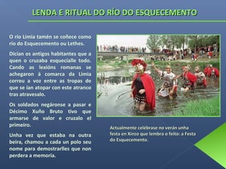LENDA E RITUAL DO RÍO DO ESQUECEMENTO
O río Limia tamén se coñece como
río do Esquecemento ou Lethes.
Dicían os antigos habitantes que a
quen o cruzaba esquecíalle todo.
Cando as lexións romanas se
achegaron á comarca da Limia
correu a voz entre as tropas de
que se ían atopar con este atranco
tras atravesalo.
Os soldados negáronse a pasar e
Décimo Xuño Bruto tivo que
armarse de valor e cruzalo el
primeiro.
Unha vez que estaba na outra
beira, chamou a cada un polo seu
nome para demostrarlles que non
perdera a memoria.

Actualmente celébrase no verán unha
festa en Xinzo que lembra o feito: a Festa
do Esquecemento.

 