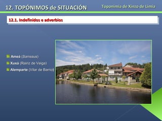 12. TOPÓNIMOS de SITUACIÓN
12.1. Indefinidos e adverbios
12.1. Indefinidos e adverbios

Ameá (Sarreaus)
Xuxá (Rairiz de Veiga)
Alemparte (Vilar de Barrio)

Toponimia de Xinzo de Limia

 