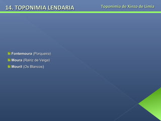 14. TOPONIMIA LENDARIA

Fontemoura (Porqueira)
Moura (Rairiz de Veiga)
Mouril (Os Blancos)
Blancos

Toponimia de Xinzo de Limia

 