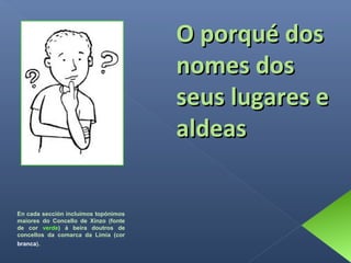 O porqué dos
nomes dos
seus lugares e
aldeas
En cada sección incluímos topónimos
maiores do Concello de Xinzo (fonte
de cor verde) á beira doutros de
concellos da comarca da Limia (cor
branca).

 
