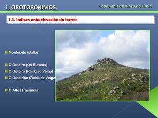 1. OROTOPÓNIMOS
1.1. Indican unha elevación do terreo
1.1. Indican unha elevación do terreo

Montecelo (Baltar)
O Outeiro (Os Blancos)
O Outeiro (Rairiz de Veiga)
O Outeiriño (Rairiz de Veiga)
O Alto (Trasmiras)

Toponimia de Xinzo de Limia

 