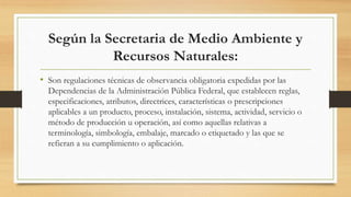 Según la Secretaria de Medio Ambiente y
Recursos Naturales:
• Son regulaciones técnicas de observancia obligatoria expedidas por las
Dependencias de la Administración Pública Federal, que establecen reglas,
especificaciones, atributos, directrices, características o prescripciones
aplicables a un producto, proceso, instalación, sistema, actividad, servicio o
método de producción u operación, así como aquellas relativas a
terminología, simbología, embalaje, marcado o etiquetado y las que se
refieran a su cumplimiento o aplicación.
 
