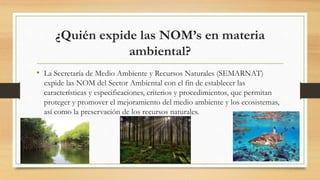 ¿Quién expide las NOM’s en materia
ambiental?
• La Secretaría de Medio Ambiente y Recursos Naturales (SEMARNAT)
expide las NOM del Sector Ambiental con el fin de establecer las
características y especificaciones, criterios y procedimientos, que permitan
proteger y promover el mejoramiento del medio ambiente y los ecosistemas,
así como la preservación de los recursos naturales.
 