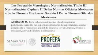 Ley Federal de Metrología y Normalización. Titulo III
Normalización. Capitulo II De las Normas Oficiales Mexicanas
y de las Normas Mexicanas. Sección I De las Normas Oficiales
Mexicanas.
ARTÍCULO 43.- En la elaboración de normas oficiales mexicanas
participarán, ejerciendo sus respectivas atribuciones, las dependencias a quienes
corresponda la regulación o control del producto, servicio, método, proceso o
instalación, actividad o materia a normalizarse.
 