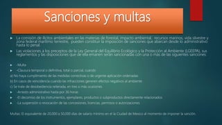 Sanciones y multas
 La comisión de ilícitos ambientales en las materias de forestal, impacto ambiental, recursos marinos, vida silvestre y
zona federal marítimo terrestre, pueden constituir la imposición de sanciones que abarcan desde lo administrativo
hasta lo penal.
 Las violaciones a los preceptos de la Ley General del Equilibrio Ecológico y la Protección al Ambiente (LGEEPA), sus
reglamentos y las disposiciones que de ella emanen serán sancionadas con una o más de las siguientes sanciones:
 -Multa
 -Clausura temporal o definitiva, total o parcial, cuando
a) No haya cumplimiento de las medidas correctivas o de urgente aplicación ordenadas
b) En casos de reincidencia cuando las infracciones generen efectos negativos al ambiente
c) Se trate de desobediencia reiterada, en tres o más ocasiones
 -Arresto administrativo hasta por 36 horas
 -El decomiso de los instrumentos, ejemplares, productos o subproductos directamente relacionados
 -La suspensión o revocación de las concesiones, licencias, permisos o autorizaciones.
Multas: El equivalente de 20,000 a 50,000 días de salario mínimo en el la Ciudad de Mexico al momento de imponer la sanción.
 