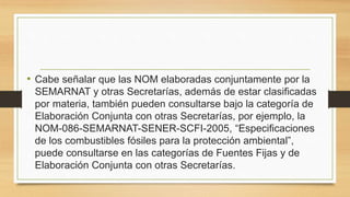 • Cabe señalar que las NOM elaboradas conjuntamente por la
SEMARNAT y otras Secretarías, además de estar clasificadas
por materia, también pueden consultarse bajo la categoría de
Elaboración Conjunta con otras Secretarías, por ejemplo, la
NOM-086-SEMARNAT-SENER-SCFI-2005, “Especificaciones
de los combustibles fósiles para la protección ambiental”,
puede consultarse en las categorías de Fuentes Fijas y de
Elaboración Conjunta con otras Secretarías.
 