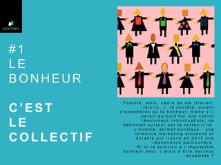 #1
LE
BONHEUR
C’EST
LE
COLLECTIF

Famille, amis, cadre de vie (travail,
loisirs…), la société, autant
d’ensembles où le bonheur, m êm e s’il
serait aujourd’hui une notion
résolument individualiste, se
définirait surtout par la collectivité.
L’homme, animal politique : une
tendance marketing ancienne et
durable qui trouve en 2013 une
résonnance particulière.
Et si la solution à l’impossible
bonheur seul, c’était d’être heureux
ensemble ?

 