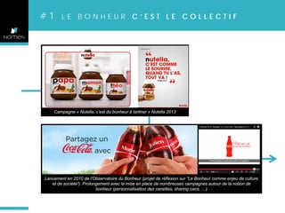 #1

LE BONHEUR C’EST LE COLLECTIF

Campagne « Nutella, c’est du bonheur à tartiner » Nutella 2013

Lancement en 2010 de l’Observatoire du Bonheur (projet de réflexion sur “Le Bonheur comme enjeu de culture
et de société”). Prolongement avec la mise en place de nombreuses campagnes autour de la notion de
bonheur (personnalisation des canettes, sharing cans, …)

 