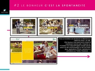 #2

LE BONHEUR C’EST LA SPONTANÉITÉ

Pulco et l’ambition de réinstaurer la détente là où
l’attend le moins : en ville.
Etre heureux c’est avant tout le choisir là
maintenant, tout de suite, n’importe où.
 Création d’un dispositif digital complet articulé
autour du site communautaire La vie à la Fresh!
(jeux, applications iPhone, opérations et
animations sur Twitter, Facebook, …)

 