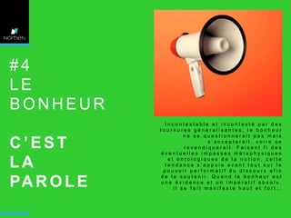 #4
LE
BONHEUR
C’EST
LA
PA R O L E

Incontestable et incontesté par des
tournures généralisantes, le bonheur
ne se questionnerait pas mais
s’accepterait, voire se
revendiquerait. Faisant fi des
éventuelles impasses métaphysiques
et ontologiques de la notion, cette
tendance s’appuie avant tout sur le
pouvoir performatif du discours afin
d e l a s o u t e n i r. Q u a n d l e b o n h e u r e s t
une évidence et un impératif absolu,
il se fait manifeste haut et fort…

 