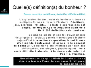 Quelle(s) définition(s) du bonheur ?
De son caractère protéiforme, évolutif et difficile à définir
L’ e x p r e s s i o n d u s e n t i m e n t d e b o n h e u r t r o u v e d e
multiples formes à travers l’histoire. Béatitude,
joie, ataraxie, félicité… la liste d’expressions est
longue, au Moyen Age St Augustin avait déjà
l i s t é 2 9 8 d é f i n i t i o n s d u b o n h e u r.
Le XXème siècle et son lot d’événements
historiques et sociaux parfois traumatiques incitent
aujourd’hui à remettre en question la cohérence
d’un monde bouleversé, et avec elle le concept
d e b o n h e u r. C e d e r n i e r a é t é i n t e r r o g é p a r b i e n d e s
philosophes, sociologues, psychologues, mais
r e s t e d i f f i c i l e à a b o r d e r, à l a m e s u r e d e c e l u i q u i
l’édifie, l’homme.
Questionnons ce qui définit le bonheur de ce
siècle à travers l’une de ses caractéristiques,
la consommation.

 