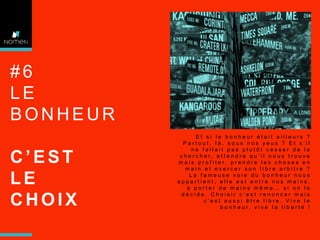 #6
LE
BONHEUR
C’EST
LE
CHOIX

Et si le bonheur était ailleurs ?
Partout, là, sous nos yeux ? Et s’il
ne fallait pas plutôt cesser de le
chercher, attendre qu’il nous trouve
m a i s p r o f i t e r, p r e n d r e l e s c h o s e s e n
main et exercer son libre arbitre ?
La fameuse voie du bonheur nous
appartient, elle est entre nos mains,
à porter de mains même… si on le
décide. Choisir c’est renoncer mais
c’est aussi être libre. Vive le
bonheur, vive la liberté !

 
