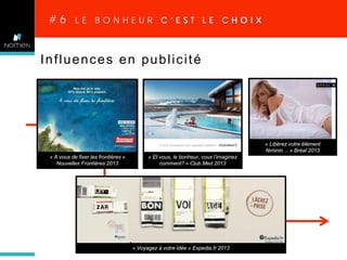 #6

LE BONHEUR C’EST LE CHOIX

liberté

Influences en publicité

« Libérez votre élément
féminin… » Bréal 2013
« A vous de fixer les frontières »
Nouvelles Frontières 2013

« Et vous, le bonheur, vous l’imaginez
comment? » Club Med 2013

« Voyagez à votre idée » Expedia.fr 2013

 