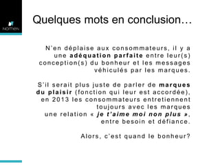 #6

LE BONHEUR C’EST LA LIBERTE

Quelques mots en conclusion…
N’en déplaise aux consommateurs, il y a
une adéquation parfaite entre leur(s)
conception(s) du bonheur et les messages
véhiculés par les marques.
S’il serait plus juste de parler de marques
du plaisir (fonction qui leur est accordée),
en 2013 les consommateurs entretiennent
toujours avec les marques
une relation « je t’aime moi non plus »,
entre besoin et défiance.
Alors, c’est quand le bonheur?

 