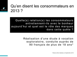 Qu’en disent les consommateurs en
2013 ?
Quelle(s) relation(s) les consommateurs
entretiennent-ils avec le bonheur
aujourd’hui et quel est le rôle des marques
dans cette quête ?

Réalisation d’une étude à vocation
exploratoire, conduite auprès de
90 français de plus de 18 ans*

* Etude online réalisée en Septembre 2013

 