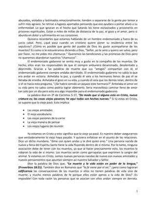 abusados, violados y lastimados emocionalmente, tienden a separarse de la gente por temor a
sufrir más agravio. Se retiran a lugares apartados pensando que eso ayudara a portar alivio a su
enfermedad. Lo que ignoran es el hecho que Satanás los tiene esclavizados y prisioneros en
prisiones espirituales. Están a miles de millas de distancia de la paz, el gozo y el amor, pero si
abunda en dolor y sufrimiento en sus corazones.
Quisiera recordarles que estamos hablando de un hombre endemoniado y fuera de su
juicio cabal. Pero, ¿qué pasa cuando un cristiano quiere poner su residencia entre los
sepulcros? ¿Cómo es posible que gente del pueblo de Dios les guste acompañarse de los
muertos? Es como si le estuviéramos diciendo a Dios, “Señor, yo te amo y quiero ser salvo, pero
por favor, no me pidas mis chamucos.” Queremos las bendiciones y las promesas de Dios pero
no queremos abandonar nuestros “chamucos”.
El endemoniado gadareno se sentía muy a gusto en la compañía de los muertos. De
hecho, ellos eran los responsables de que él siempre anduviera desanimado, desalentado y
deprimido. Gracias a las palabras de muerte que sus “amigos” compartían con él, el
endemoniado gadareno siempre andaba derrotado. El endemoniado gadareno no sabía lo que
era andar en victoria. Anhelaba la paz, y cuando él veía a los hermanos llenos de paz él se
llenaba de envidia. Anhelaba el gozo en su vida, y cuando él veía que los demás reían, dentro de
si él se hacia esta pregunta, “¿Se habrá comido un payazo este hermano?” Anhelaba el amor en
su vida pero no sabia como podría lograr obtenerlo. Seria maravilloso caminar lleno de amor
tan solo por un día pero esto era algo imposible para el endemoniado gadareno.
La palabra dice en 2ª de Corintios 5:17, “De modo que si alguno esta en Cristo, nueva
criatura es; las cosas viejas pasaron; he aquí todas son hechas nuevas.” Si tú estas en Cristo,
se supone que lo viejo pasó. Esto implica:
• Las viejas amistades
• El viejo vocabulario
• Las viejas pasiones de la carne
• La vieja manera de pensar
• Los viejos lugares de reunión
Ya estamos en Cristo y esto significa que lo viejo ya pasó. Es nuestro deber asegurarnos
que verdaderamente lo viejo haya pasado. Y quisiera enfatizar en el asunto de las relaciones.
Dice un dicho mundano, “dime con quien andas y te diré quien eres.” Una persona nacida de
nuevo y llena del Espíritu Santo tiene la vida fluyendo dentro de sí misma. Por lo tanto, ninguna
asociación debe de tener con los muertos, ya que al hacer precisamente esto, los muertos le
robaran la vida de sí mismo. Los muertos serán como garrapatas que exprimen la sangre del
animal. Si estamos en Cristo, somos nuevas personas nacidas de nuevo con nuevas amistades y
nuevos pensamientos que apuntan siempre así nuestro Salvador y Señor.
Dice la palabra de Dios que, “La muerte y la vida están en poder de la lengua,”
(Proverbios 18:21). También dice en Romanos que “la fe viene por el oír,” ¿pero como lograran
edificarnos las conversaciones de los muertos si ellos no tienen palabras de vida sino de
muerte, y mucho menos palabras de fe porque ellos están ajenos a la vida de Dios? ¡Es
imposible! Con toda razón las personas que se asocian con ellos andan siempre en derrota.
3
 