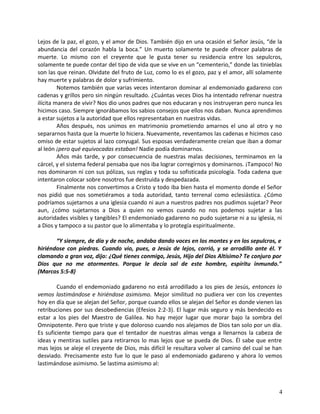 Lejos de la paz, el gozo, y el amor de Dios. También dijo en una ocasión el Señor Jesús, “de la
abundancia del corazón habla la boca.” Un muerto solamente te puede ofrecer palabras de
muerte. Lo mismo con el creyente que le gusta tener su residencia entre los sepulcros,
solamente te puede contar del tipo de vida que se vive en un “cementerio,” donde las tinieblas
son las que reinan. Olvidate del fruto de Luz, como lo es el gozo, paz y el amor, allí solamente
hay muerte y palabras de dolor y sufrimiento.
Notemos también que varias veces intentaron dominar al endemoniado gadareno con
cadenas y grillos pero sin ningún resultado. ¿Cuántas veces Dios ha intentado refrenar nuestra
ilícita manera de vivir? Nos dio unos padres que nos educaran y nos instruyeran pero nunca les
hicimos caso. Siempre ignorábamos los sabios consejos que ellos nos daban. Nunca aprendimos
a estar sujetos a la autoridad que ellos representaban en nuestras vidas.
Años después, nos unimos en matrimonio prometiendo amarnos el uno al otro y no
separarnos hasta que la muerte lo hiciera. Nuevamente, reventamos las cadenas e hicimos caso
omiso de estar sujetos al lazo conyugal. Sus esposas verdaderamente creían que iban a domar
al león ¡pero qué equivocadas estaban! Nadie podía dominarnos.
Años más tarde, y por consecuencia de nuestras malas decisiones, terminamos en la
cárcel, y el sistema federal pensaba que nos iba lograr corregirnos y dominarnos. ¡Tampoco! No
nos dominaron ni con sus pólizas, sus reglas y toda su sofisticada psicología. Toda cadena que
intentaron colocar sobre nosotros fue destruida y despedazada.
Finalmente nos convertimos a Cristo y todo iba bien hasta el momento donde el Señor
nos pidió que nos sometiéramos a toda autoridad, tanto terrenal como eclesiástica. ¿Cómo
podríamos sujetarnos a una iglesia cuando ni aun a nuestros padres nos pudimos sujetar? Peor
aun, ¿cómo sujetarnos a Dios a quien no vemos cuando no nos podemos sujetar a las
autoridades visibles y tangibles? El endemoniado gadareno no pudo sujetarse ni a su iglesia, ni
a Dios y tampoco a su pastor que lo alimentaba y lo protegía espiritualmente.
“Y siempre, de día y de noche, andaba dando voces en los montes y en los sepulcros, e
hiriéndose con piedras. Cuando vio, pues, a Jesús de lejos, corrió, y se arrodillo ante él. Y
clamando a gran voz, dijo: ¿Qué tienes conmigo, Jesús, Hijo del Dios Altísimo? Te conjuro por
Dios que no me atormentes. Porque le decía sal de este hombre, espíritu inmundo.”
(Marcos 5:5-8)
Cuando el endemoniado gadareno no está arrodillado a los pies de Jesús, entonces lo
vemos lastimándose e hiriéndose asimismo. Mejor similitud no pudiera ver con los creyentes
hoy en día que se alejan del Señor, porque cuando ellos se alejan del Señor es donde vienen las
retribuciones por sus desobediencias (Efesios 2:2-3). El lugar más seguro y más bendecido es
estar a los pies del Maestro de Galilea. No hay mejor lugar que morar bajo la sombra del
Omnipotente. Pero que triste y que doloroso cuando nos alejamos de Dios tan solo por un día.
Es suficiente tiempo para que el tentador de nuestras almas venga a llenarnos la cabeza de
ideas y mentiras sutiles para retirarnos lo mas lejos que se pueda de Dios. Él sabe que entre
mas lejos se aleje el creyente de Dios, más difícil le resultara volver al camino del cual se han
desviado. Precisamente esto fue lo que le paso al endemoniado gadareno y ahora lo vemos
lastimándose asimismo. Se lastima asimismo al:
4
 