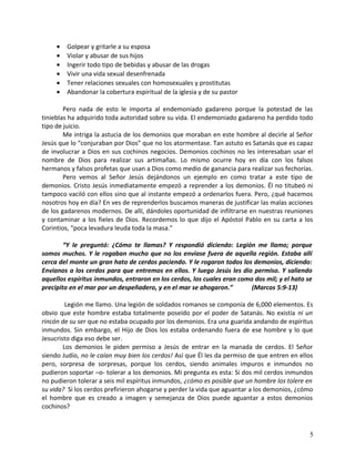• Golpear y gritarle a su esposa
• Violar y abusar de sus hijos
• Ingerir todo tipo de bebidas y abusar de las drogas
• Vivir una vida sexual desenfrenada
• Tener relaciones sexuales con homosexuales y prostitutas
• Abandonar la cobertura espiritual de la iglesia y de su pastor
Pero nada de esto le importa al endemoniado gadareno porque la potestad de las
tinieblas ha adquirido toda autoridad sobre su vida. El endemoniado gadareno ha perdido todo
tipo de juicio.
Me intriga la astucia de los demonios que moraban en este hombre al decirle al Señor
Jesús que lo “conjuraban por Dios” que no los atormentase. Tan astuto es Satanás que es capaz
de involucrar a Dios en sus cochinos negocios. Demonios cochinos no les interesaban usar el
nombre de Dios para realizar sus artimañas. Lo mismo ocurre hoy en día con los falsos
hermanos y falsos profetas que usan a Dios como medio de ganancia para realizar sus fechorías.
Pero vemos al Señor Jesús dejándonos un ejemplo en como tratar a este tipo de
demonios. Cristo Jesús inmediatamente empezó a reprender a los demonios. Él no titubeó ni
tampoco vaciló con ellos sino que al instante empezó a ordenarlos fuera. Pero, ¿qué hacemos
nosotros hoy en día? En ves de reprenderlos buscamos maneras de justificar las malas acciones
de los gadarenos modernos. De allí, dándoles oportunidad de infiltrarse en nuestras reuniones
y contaminar a los fieles de Dios. Recordemos lo que dijo el Apóstol Pablo en su carta a los
Corintios, “poca levadura leuda toda la masa.”
“Y le preguntó: ¿Cómo te llamas? Y respondió diciendo: Legión me llamo; porque
somos muchos. Y le rogaban mucho que no los enviase fuera de aquella región. Estaba allí
cerca del monte un gran hato de cerdos paciendo. Y le rogaron todos los demonios, diciendo:
Envianos a los cerdos para que entremos en ellos. Y luego Jesús les dio permiso. Y saliendo
aquellos espíritus inmundos, entraron en los cerdos, los cuales eran como dos mil; y el hato se
precipito en el mar por un despeñadero, y en el mar se ahogaron.” (Marcos 5:9-13)
Legión me llamo. Una legión de soldados romanos se componía de 6,000 elementos. Es
obvio que este hombre estaba totalmente poseído por el poder de Satanás. No existía ni un
rincón de su ser que no estaba ocupado por los demonios. Era una guarida andando de espíritus
inmundos. Sin embargo, el Hijo de Dios los estaba ordenando fuera de ese hombre y lo que
Jesucristo diga eso debe ser.
Los demonios le piden permiso a Jesús de entrar en la manada de cerdos. El Señor
siendo Judío, no le caían muy bien los cerdos! Así que Él les da permiso de que entren en ellos
pero, sorpresa de sorpresas, porque los cerdos, siendo animales impuros e inmundos no
pudieron soportar –o- tolerar a los demonios. Mi pregunta es esta: Si dos mil cerdos inmundos
no pudieron tolerar a seis mil espíritus inmundos, ¿cómo es posible que un hombre los tolere en
su vida? Si los cerdos prefirieron ahogarse y perder la vida que aguantar a los demonios, ¿cómo
el hombre que es creado a imagen y semejanza de Dios puede aguantar a estos demonios
cochinos?
5
 