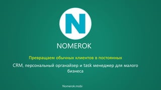 NOMEROK
Превращаем обычных клиентов в постоянных
CRM, персональный органайзер и task менеджер для малого
бизнеса
Nomerok.mobi
 