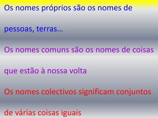 Os nomes próprios são os nomes de pessoas, terras…Os nomes comuns são os nomes de coisas que estão à nossa voltaOs nomes colectivos significam conjuntos de várias coisas iguais