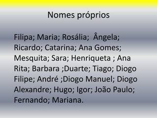 Nomes própriosFilipa; Maria; Rosália;  Ângela; Ricardo; Catarina; Ana Gomes; Mesquita; Sara; Henriqueta ; Ana Rita; Barbara ;Duarte; Tiago; Diogo Filipe; André ;Diogo Manuel; Diogo Alexandre; Hugo; Igor; João Paulo;  Fernando; Mariana.
