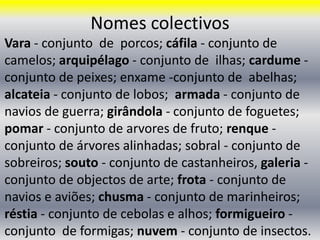 Nomes colectivos Vara - conjunto  de  porcos; cáfila- conjunto de camelos; arquipélago - conjunto de  ilhas; cardume - conjunto de peixes; enxame -conjunto de  abelhas; alcateia - conjunto de lobos;  armada - conjunto de navios de guerra; girândola - conjunto de foguetes; pomar - conjunto de arvores de fruto; renque - conjunto de árvores alinhadas; sobral - conjunto de sobreiros; souto - conjunto de castanheiros, galeria - conjunto de objectos de arte; frota - conjunto de navios e aviões; chusma - conjunto de marinheiros; réstia - conjunto de cebolas e alhos; formigueiro - conjunto  de formigas; nuvem - conjunto de insectos. 