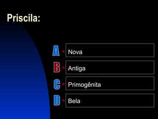Priscila:
 Nova
 Antiga
 Primogênita
 Bela
 