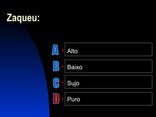 Zaqueu:
 Alto
 Baixo
 Sujo
 Puro
 