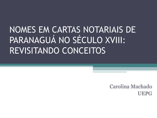 NOMES EM CARTAS NOTARIAIS DE
PARANAGUÁ NO SÉCULO XVIII:
REVISITANDO CONCEITOS


                      Carolina Machado
                                 UEPG
 