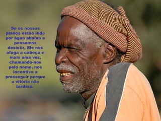 Se os nossos planos estão indo por água abaixo e pensamos desistir, Ele nos afaga a cabeça e mais uma vez, chamando-nos pelo nome, nos incentiva a prosseguir porque a vitória não tardará.   