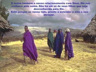      É assim também o nosso relacionamento com Deus. Ele nos conhece pelo nome. Não há um só de seus filhos que seja desconhecido para Ele.  Está sempre ao nosso lado, pronto a estender a mão e nos abraçar.     