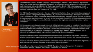 15/01/2017NOMESIS - INTELLIGENCE FOR SOLUTIONS
11
Daniela Bandera, dopo la laurea in Sociologia (1979) conseguita presso la Libera Università degli Studi di
Trento, discutendo una tesi di Sociologia del Lavoro, ha completato la propria formazione universitaria con
studi di dottorato ottenendo il Diplòme d’ Ètudes Approfondies (D.E.A. 1980) in Sociologie du Travail
all’Université de Nancy in Francia. Ha inoltre partecipato a seminari e workshop alla York University di
Toronto (Canada 1987) e a Yale (Connecticut, USA 1988).
Nel 1989 è co-fondatrice di Nomesis - Ricerche e Soluzioni di Marketing di cui è amministratore delegato. In
Nomesis coordina e dirige il Marketing Learning Lab, una innovativa metodologia che ingloba consulenza,
ricerca e formazione, messa a punto dal team Nomesis da lei guidato, sperimentata con successo in aziende
di grandi e medie-grandi dimensioni su tutto il territorio nazionale. Fondatrice di Womesis Lab specializzato
in gender studies , indagini e percorsi formativi per donne che vogliono crescere e imprese che vogliono
valorizzarle.
Nell’impostazione e realizzazione degli interventi del Marketing Learning Lab ha introdotto l’uso di tecniche
e metodologie specifiche per poter passare dall’analisi dei fenomeni all’individuazione di soluzioni; realizza
infatti ricerche sul mercato esterno dei clienti e interno dei collaboratori per supportare le imprese nelle
decisioni strategiche ed operative. Dirige inoltre la Business Unit “Support Decision System” per gli
interventi su head quarters delle imprese clienti e sui Consigli di Amministrazione.
Ha svolto numerose ricerche sul clima interno alle organizzazioni sia pubbliche che private e realizzato
azioni di miglioramento organizzativo nell’ottica di orientamento della struttura dell’impresa al mercato.
Ha tenuto attività di docenza presso numerose aziende del settore della Grande Distribuzione Organizzata e
Associata in Istituti Bancarie e Imprese di Servizi oltre che in Enti Pubblici.
Daniela Bandera è presidente Nazionale di EWMD – European Women’s Management Development –
International Network e membro del CDA della Fondazione AIB – Brescia.
Daniela.bandera@nomesis.net
+ 39 3489385936
Skype: daniela7954
 