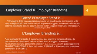Employer Brand & Employer Branding
15/01/2017
NOMESIS_iNTELLIGENCE FOR SOLUTIONS
4
Poiché l’Employer Brand è---
“l’immagine della tua organizzazione come un grande posto per lavorare nella
mente degli attuali lavoratori e dei più importanti soggetti interessati nel mercato
esterno (candidate attivi e passivi, clienti e altri soggetti importanti interessati)”.
Brett Minchington (2010)
L’Employer Branding è….
“una strategia finalizzata di lungo termine per gestire la consapevolezza e la
percezione dei dipendenti, dei futuri lavoratori, e soggetti interessati
relativamente ad una particolare azienda”. Brett Minchington (2010) In questo approccio
DI MARKETING INTERNO il datore di lavoro è il BRAND e il lavoratore (o lavoratore
potenziale) è il CLIENTE.
 